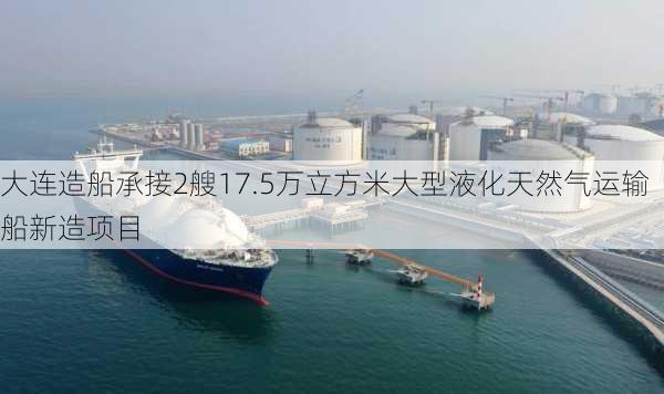 大连造船承接2艘17.5万立方米大型液化天然气运输船新造项目